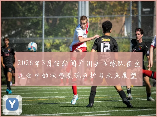 2026年3月份新闻广州乒乓球队在全运会中的状态表现分析与未来展望