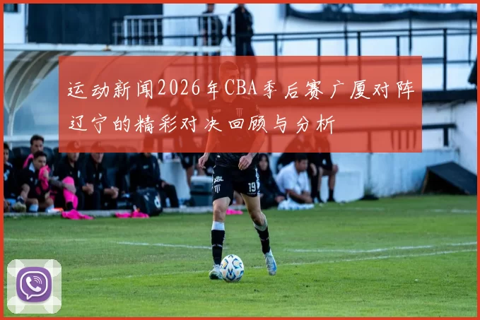 运动新闻2026年CBA季后赛广厦对阵辽宁的精彩对决回顾与分析