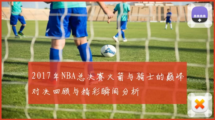 2017年NBA总决赛火箭与骑士的巅峰对决回顾与精彩瞬间分析