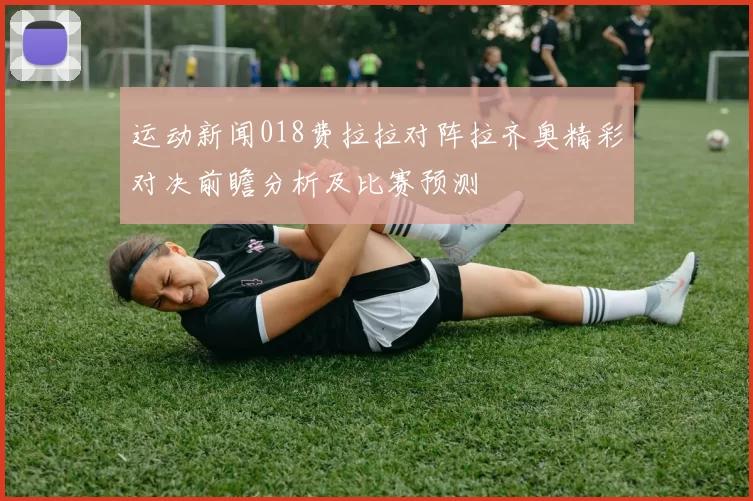 运动新闻018费拉拉对阵拉齐奥精彩对决前瞻分析及比赛预测